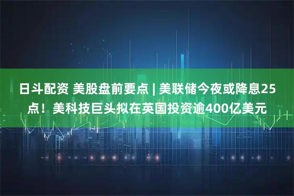 日斗配资 美股盘前要点 | 美联储今夜或降息25点！美科技巨头拟在英国投资逾400亿美元