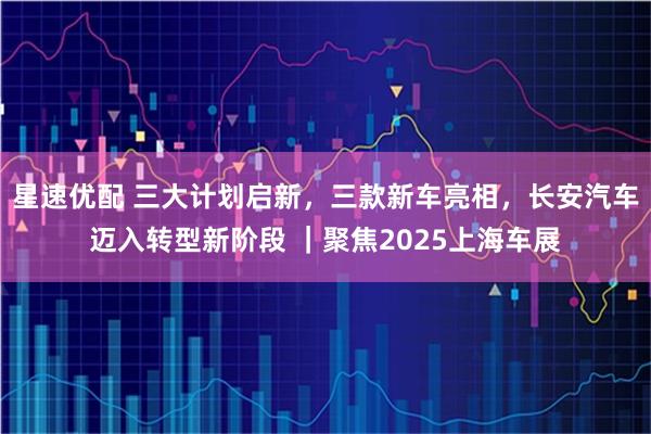 星速优配 三大计划启新，三款新车亮相，长安汽车迈入转型新阶段 ｜聚焦2025上海车展