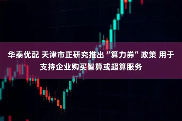 华泰优配 天津市正研究推出“算力券”政策 用于支持企业购买智算或超算服务