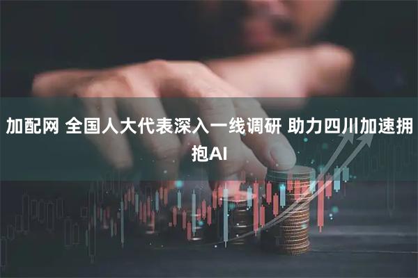 加配网 全国人大代表深入一线调研 助力四川加速拥抱AI