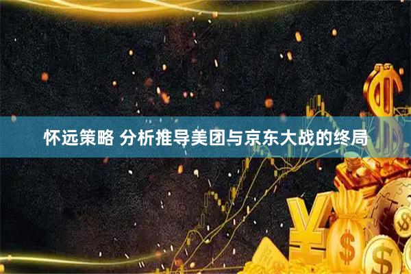 怀远策略 分析推导美团与京东大战的终局