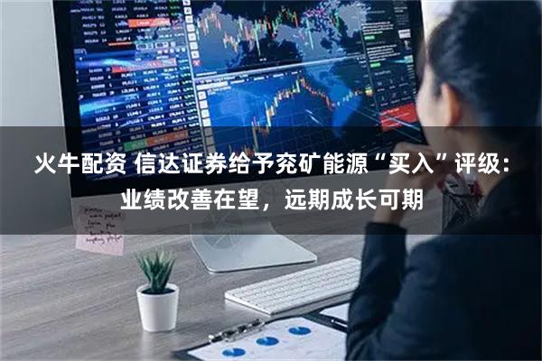 火牛配资 信达证券给予兖矿能源“买入”评级：业绩改善在望，远期成长可期