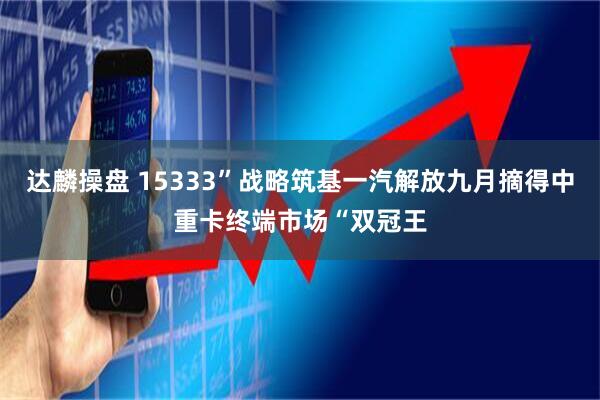 达麟操盘 15333”战略筑基一汽解放九月摘得中重卡终端市场“双冠王