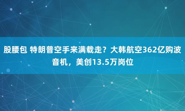 股腰包 特朗普空手来满载走？大韩航空362亿购波音机，美创13.5万岗位