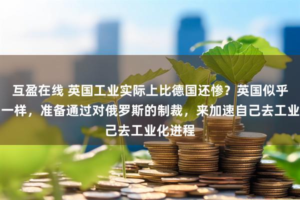 互盈在线 英国工业实际上比德国还惨？英国似乎和德国一样，准备通过对俄罗斯的制裁，来加速自己去工业化进程