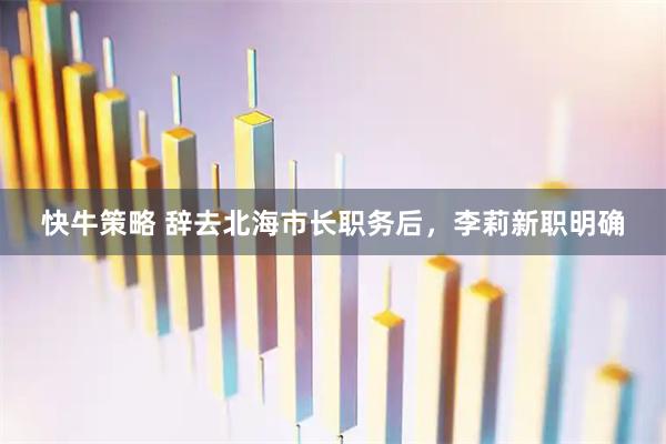 快牛策略 辞去北海市长职务后，李莉新职明确