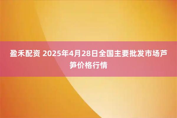 盈禾配资 2025年4月28日全国主要批发市场芦笋价格行情
