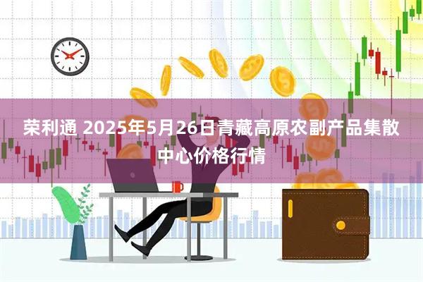 荣利通 2025年5月26日青藏高原农副产品集散中心价格行情