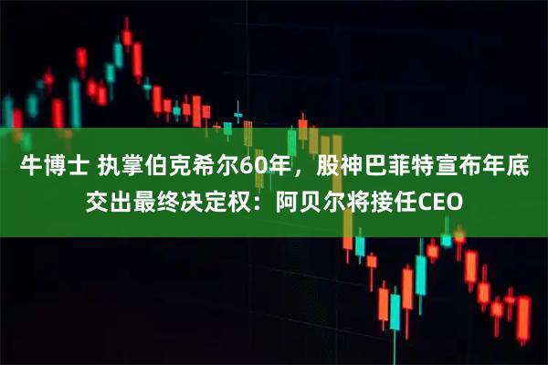 牛博士 执掌伯克希尔60年，股神巴菲特宣布年底交出最终决定权：阿贝尔将接任CEO