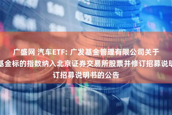 广盛网 汽车ETF: 广发基金管理有限公司关于旗下部分基金标的指数纳入北京证券交易所股票并修订招募说明书的公告
