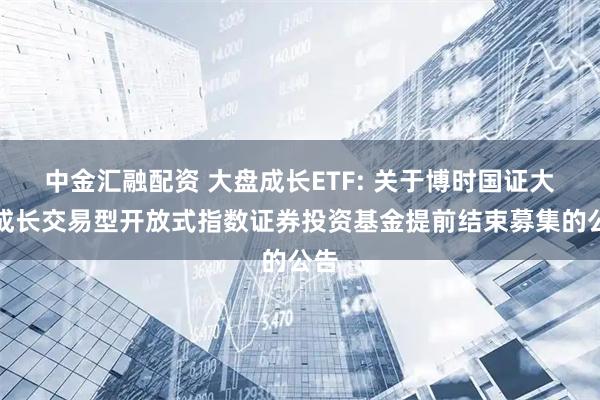 中金汇融配资 大盘成长ETF: 关于博时国证大盘成长交易型开放式指数证券投资基金提前结束募集的公告