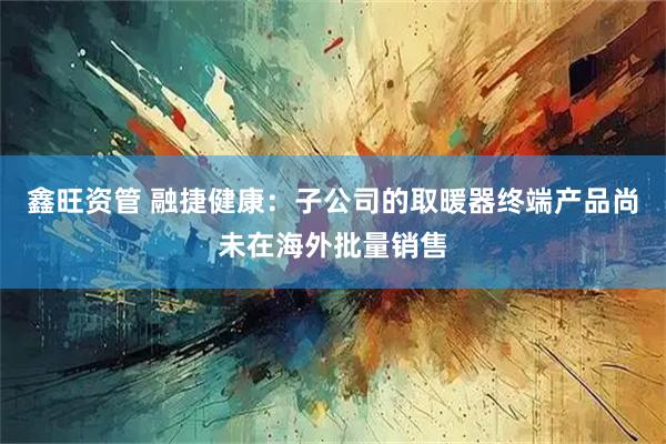 鑫旺资管 融捷健康：子公司的取暖器终端产品尚未在海外批量销售