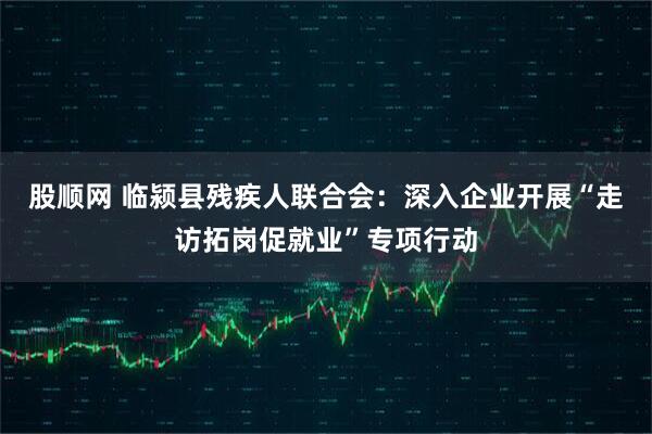 股顺网 临颍县残疾人联合会：深入企业开展“走访拓岗促就业”专项行动