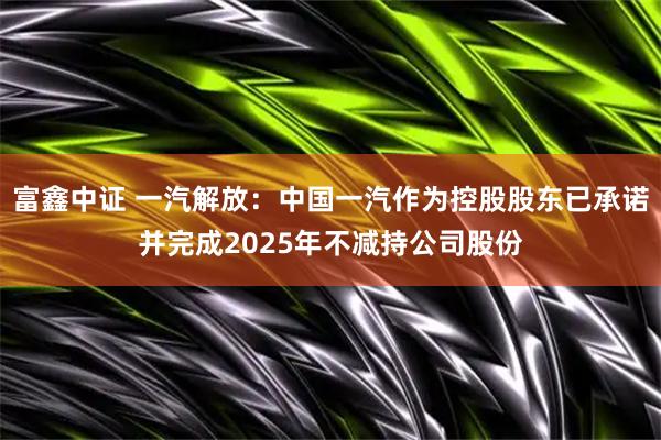 富鑫中证 一汽解放：中国一汽作为控股股东已承诺并完成2025年不减持公司股份