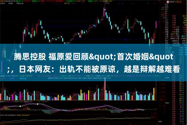 腾思控股 福原爱回顾"首次婚姻"，日本网友：出轨不能被原谅，越是辩解越难看