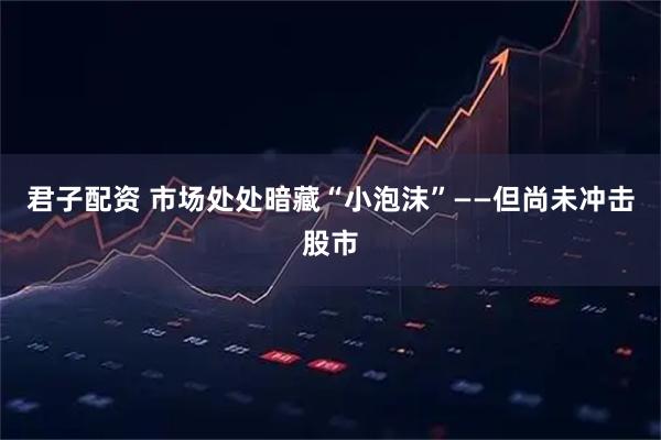 君子配资 市场处处暗藏“小泡沫”——但尚未冲击股市